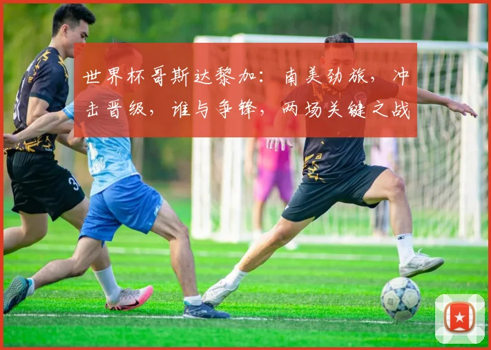 世界杯哥斯达黎加：南美劲旅，冲击晋级，谁与争锋，两场关键之战在即，敬请关注