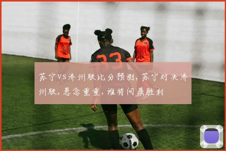 苏宁vs济州联比分预测,苏宁对决济州联,悬念重重,谁将问鼎胜利